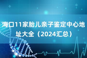 海口11家胎儿亲子鉴定中心地址大全（2024汇总）