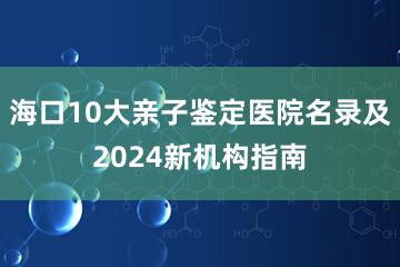 海口10大亲子鉴定医院名录及2024新机构指南